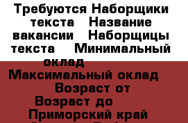 Требуются Наборщики текста › Название вакансии ­ Наборщицы текста  › Минимальный оклад ­ 35 000 › Максимальный оклад ­ 45 000 › Возраст от ­ 18 › Возраст до ­ 59 - Приморский край, Артем г. Работа » Вакансии   . Приморский край,Артем г.